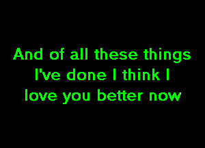 And of all these things

I've done I think I
love you better now