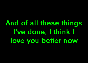 And of all these things

I've done, I think I
love you better now