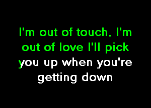 I'm out of touch, I'm
out of love I'll pick

you up when you're
getting down