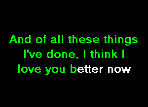 And of all these things

I've done, I think I
love you better now