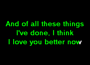 And of all these things

I've done, I think
I love you better now