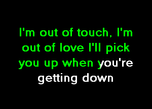 I'm out of touch, I'm
out of love I'll pick

you up when you're
getting down