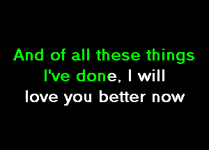 And of all these things

I've done, I will
love you better now