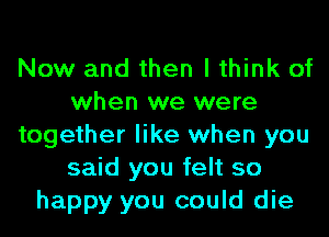 Now and then I think of
when we were
together like when you
said you felt so
happy you could die