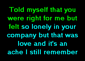 Told myself that you
were right for me but
felt so lonely in your
company but that was
love and it's an
ache I still remember