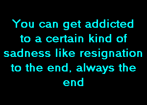 You can get addicted
to a certain kind of
sadness like resignation
to the end, always the
end