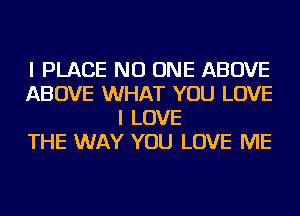 I PLACE NO ONE ABOVE
ABOVE WHAT YOU LOVE
I LOVE
THE WAY YOU LOVE ME
