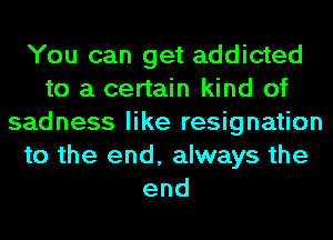 You can get addicted
to a certain kind of
sadness like resignation
to the end, always the
end