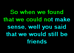 So when we found
that we could not make
sense, well you said
that we would still be
fwends