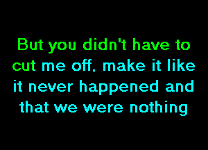 But you didn't have to
cut me off, make it like
it never happened and
that we were nothing