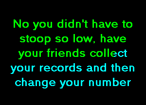 No you didn't have to
stoop so low, have
your friends collect

your records and then

change your number