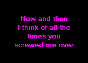 Now and then
lthink of all the

times you
screwed me over