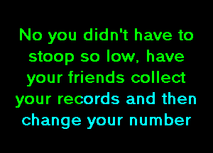 No you didn't have to
stoop so low, have
your friends collect

your records and then

change your number