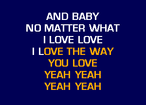 AND BABY
N0 MATI'ER WHAT
I LOVE LOVE
I LOVE THE WAY

YOU LOVE
YEAH YEAH
YEAH YEAH