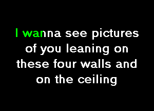 I wanna see pictures
of you leaning on

these four walls and
on the ceiling