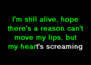 I'm still alive, hope
there's a reason can't
move my lips, but
my heart's screaming