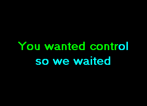 You wanted control

so we waited