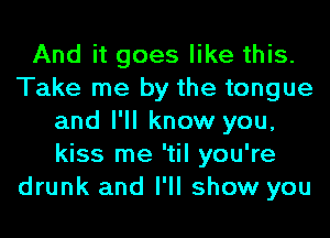 And it goes like this.
Take me by the tongue
and I'll know you,
kiss me 'til you're
drunk and I'll show you