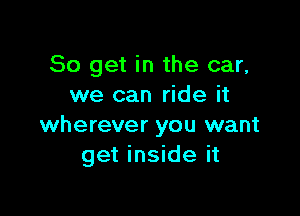 So get in the car,
we can ride it

wherever you want
get inside it