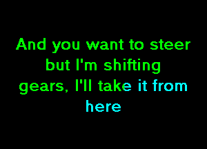 And you want to steer
but I'm shifting

gears, I'll take it from
here