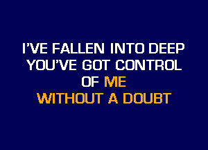 I'VE FALLEN INTO DEEP
YOU'VE GOT CONTROL
OF ME
WITHOUT A DOUBT