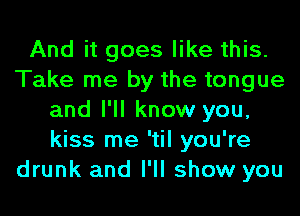 And it goes like this.
Take me by the tongue
and I'll know you,
kiss me 'til you're
drunk and I'll show you