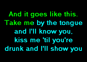 And it goes like this.
Take me by the tongue
and I'll know you,
kiss me 'til you're
drunk and I'll show you