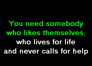 You need somebody
who likes themselves,
who lives for life
and never calls for help