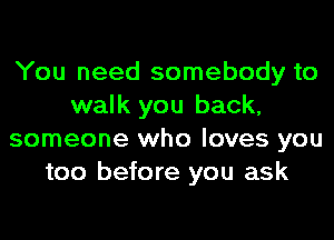 You need somebody to
walk you back,
someone who loves you
too before you ask