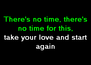 There's no time, there's
no time for this,

take your love and start
again