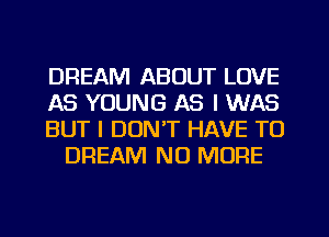 DREAM ABOUT LOVE

AS YOUNG AS I WAS

BUT I DON'T HAVE TO
DREAM NO MORE