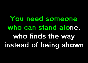 You need someone
who can stand alone,
who finds the way
instead of being shown