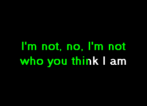 I'm not. no, I'm not

who you think I am
