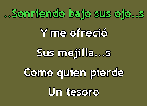 ..Sonriendo bajo sus ojo..s

Y me ofreci6
Sus mejilla...s
Como quien pierde

Un tesoro