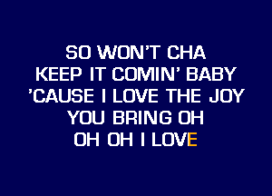 SO WON'T CHA
KEEP IT COMIN' BABY
'CAUSE I LOVE THE JOY
YOU BRING OH
OH OH I LOVE