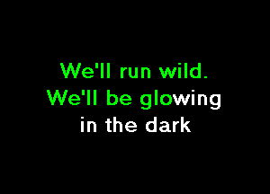 We'll run wild.

We'll be glowing
in the dark