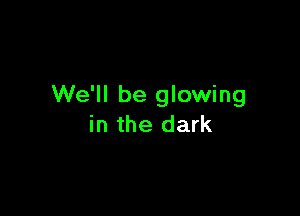 We'll be glowing

in the dark