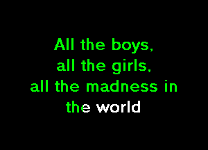 All the boys,
all the girls,

all the madness in
the world