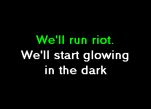 We'll run riot.

We'll start glowing
in the dark