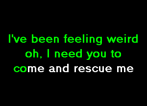 I've been feeling weird

oh, I need you to
come and rescue me