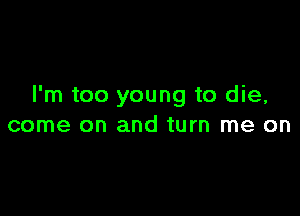 I'm too young to die,

come on and turn me on