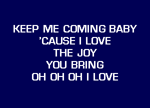 KEEP ME COMING BABY
'CAUSE I LOVE
THE JOY
YOU BRING
OH OH OH I LOVE