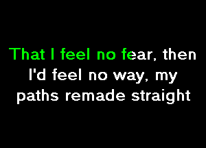 That I feel no fear, then

I'd feel no way, my
paths remade straight