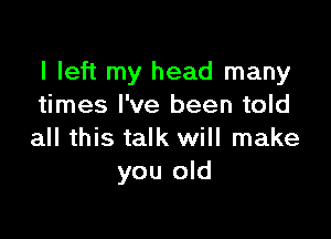 I left my head many
times I've been told

all this talk will make
you old