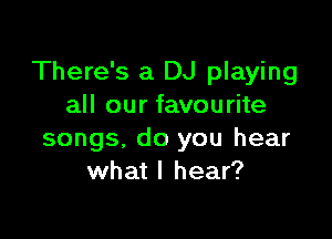 There's a DJ playing
all our favourite

songs. do you hear
what I hear?