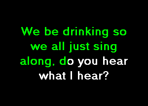 We be drinking so
we all just sing

along, do you hear
what I hear?