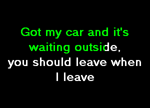 Got my car and it's
waiting outside,

you should leave when
I leave