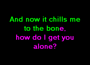 And now it chills me
to the bone,

how do I get you
alone?