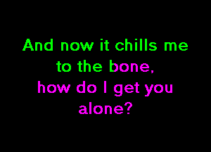 And now it chills me
to the bone,

how do I get you
alone?