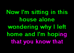 Now I'm sitting in this
house alone
wondering why I left
home and I'm hoping
that you know that